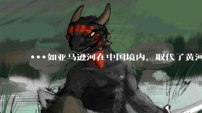 ***如亚马逊河在中国境内，取代了黄河的位置，我们将会怎样的治理它？