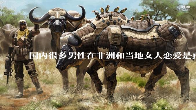国内很多男性在非洲和当地女人恋爱是真的吗?